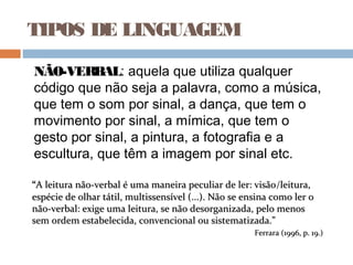 TIPOS DE LINGUAGEM
NÃO-VERBAL: aquela que utiliza qualquer
código que não seja a palavra, como a música,
que tem o som por sinal, a dança, que tem o
movimento por sinal, a mímica, que tem o
gesto por sinal, a pintura, a fotografia e a
escultura, que têm a imagem por sinal etc.
““A leitura não-verbal é uma maneira peculiar de ler: visãoA leitura não-verbal é uma maneira peculiar de ler: visão/leitura,leitura,
espécie de olhar tátil, multissensível (...). Não se ensina como ler oespécie de olhar tátil, multissensível (...). Não se ensina como ler o
não-verbal: exige uma leitura, se não desorganizada, pelo menosnão-verbal: exige uma leitura, se não desorganizada, pelo menos
sem ordem estabelecida, convencional ou sistematizada.”sem ordem estabelecida, convencional ou sistematizada.”
Ferrara (1996, p. 19.)Ferrara (1996, p. 19.)
 