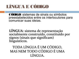 LÍNGUA E CÓDIGO
CÓDIGO: sistemas de sinais ou símbolos
preestabelecidos entre os interlocutores para
comunicar suas ideias.
LÍNGUALÍNGUA: sistema de representação: sistema de representação
socialmente construído, constituído porsocialmente construído, constituído por
signos (sinais que significam)signos (sinais que significam)
linguísticos.linguísticos.
TODA LÍNGUA É UM CÓDIGO,TODA LÍNGUA É UM CÓDIGO,
MAS NEM TODO CÓDIGO É UMAMAS NEM TODO CÓDIGO É UMA
LÍNGUA.LÍNGUA.
 