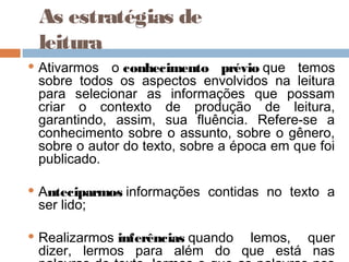 As estratégias de
leitura
 Ativarmos o conhecimento prévio que temos
sobre todos os aspectos envolvidos na leitura
para selecionar as informações que possam
criar o contexto de produção de leitura,
garantindo, assim, sua fluência. Refere-se a
conhecimento sobre o assunto, sobre o gênero,
sobre o autor do texto, sobre a época em que foi
publicado.
 Anteciparmos informações contidas no texto a
ser lido;
 Realizarmos inferências quando lemos, quer
dizer, lermos para além do que está nas
 