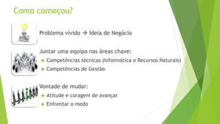 Como começou?
 Problema vivido  Ideia de Negócio
 Juntar uma equipa nas áreas chave:
 Competências técnicas (Informática e Recursos Naturais)
 Competências de Gestão
 Vontade de mudar:
 Atitude e coragem de avançar
 Enfrentar o medo
 