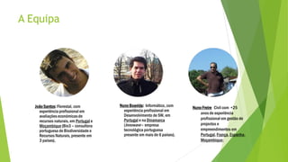 A Equipa
JoãoSantos:Florestal, com
experiência profissional em
avaliaçõeseconómicasde
recursos naturais, em Portugal e
Moçambique (Bio3 – consultora
portuguesa de Biodiversidade e
Recursos Naturais, presente em
3 países).
Nuno Boavida: Informático, com
experiência profissional em
Desenvolvimento de SW, em
Portugal e na Dinamarca
(Innowave– empresa
tecnológica portuguesa
presente em mais de 6 países).
Nuno Freire Civil com +25
anos de experiência
profissional em gestão de
projectos e
empreendimentos em
Portugal, França, Espanha,
Moçambique;
 