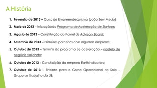 A História
1. Fevereiro de 2013 – Curso de Empreendedorismo (João Sem Medo)
2. Maio de 2013 – Iniciação do Programa de Aceleração de Startups;
3. Agosto de 2013 – Constituição do Painel de Advisory Board;
4. Setembro de 2013 – Primeiras parcerias com algumas empresas;
5. Outubro de 2013 – Término do programa de aceleração – modelo de
negócio validado;
6. Outubro de 2013 - Constituição da empresa EarthIndicators;
7. Outubro de 2013 – Entrada para o Grupo Operacional do Solo –
Grupo de Trabalho da UE;
 