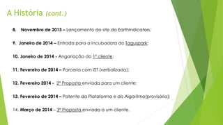 A História (cont.)
8. Novembro de 2013 – Lançamento do site da EarthIndicators;
9. Janeiro de 2014 – Entrada para a Incubadora do Taguspark;
10. Janeiro de 2014 - Angariação do 1º cliente;
11. Fevereiro de 2014 – Parceria com IST (verbalizada);
12. Fevereiro 2014 - 2ª Proposta enviada para um cliente;
13. Fevereiro de 2014 – Patente da Plataforma e do Algoritmo(provisória);
14. Março de 2014 – 3ª Proposta enviada a um cliente.
 