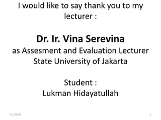 I would like to say thank you to my
lecturer :
Dr. Ir. Vina Serevina
as Assesment and Evaluation Lecturer
State University of Jakarta
Student :
Lukman Hidayatullah
3/12/2014 1
 
