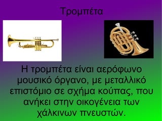 Τρομπέτα
Η τρομπέτα είναι αερόφωνο
μουσικό όργανο, με μεταλλικό
επιστόμιο σε σχήμα κούπας, που
ανήκει στην οικογένεια των
χάλκινων πνευστών.
 