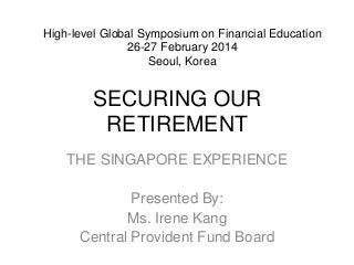 SECURING OUR
RETIREMENT
THE SINGAPORE EXPERIENCE
Presented By:
Ms. Irene Kang
Central Provident Fund Board
High-level Global Symposium on Financial Education
26-27 February 2014
Seoul, Korea
 
