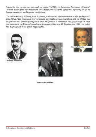 ήταν αυτός που τον σύστησε στο κοινό της πόλης. Tο 1926, επί δικτατορίας Παγκάλου, η Ελληνική
Πολιτεία ανεγνώρισε την προσφορά του Kαβάφη στα Ελληνικά γράμματα, τιμώντας τον με το
Αργυρό παράσημο του Τάγματος του Φοίνικος.
Το 1932 ο Κώστας Καβάφης ήταν άρρωστος από καρκίνο του λάρυγγα και μετέβη για θεραπεία
στην Αθήνα. Όσο παρέμεινε στο νοσοκομείο εισέπραξε μεγάλη συμπάθεια από το πλήθος των
θαυμαστών του. Επιστρέφοντας όμως στην Αλεξάνδρεια η κατάστασή του χειροτέρεψε και πήγε
στο νοσοκομείο της Ελληνικής κοινότητας όπου και πέθανε στις 29 Απριλίου του 1933, την ημέρα
που συμπλήρωνε τα 70 χρόνια της ζωής του.
Οι βιογράφοι: Κωνσταντίνος Καβάφης Σελίδα 3
Γρηγόριος Ξενόπουλος
Κωνσταντίνος Καβάφης
Κωστής Παλαμάς.
 