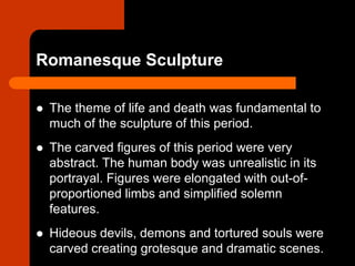 Romanesque Sculpture
 The theme of life and death was fundamental to
much of the sculpture of this period.
 The carved figures of this period were very
abstract. The human body was unrealistic in its
portrayal. Figures were elongated with out-of-
proportioned limbs and simplified solemn
features.
 Hideous devils, demons and tortured souls were
carved creating grotesque and dramatic scenes.
 