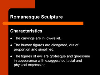 Romanesque Sculpture
Characteristics
 The carvings are in low-relief.
 The human figures are elongated, out of
proportion and simplified.
 The figures of evil are grotesque and gruesome
in appearance with exaggerated facial and
physical expression.
 