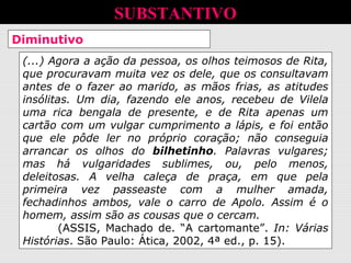 Diminutivo e afetividade
(...) Agora a ação da pessoa, os olhos teimosos de Rita,
que procuravam muita vez os dele, que os consultavam
antes de o fazer ao marido, as mãos frias, as atitudes
insólitas. Um dia, fazendo ele anos, recebeu de Vilela
uma rica bengala de presente, e de Rita apenas um
cartão com um vulgar cumprimento a lápis, e foi então
que ele pôde ler no próprio coração; não conseguia
arrancar os olhos do bilhetinho. Palavras vulgares;
mas há vulgaridades sublimes, ou, pelo menos,
deleitosas. A velha caleça de praça, em que pela
primeira vez passeaste com a mulher amada,
fechadinhos ambos, vale o carro de Apolo. Assim é o
homem, assim são as cousas que o cercam.
(ASSIS, Machado de. “A cartomante”. In: Várias
Histórias. São Paulo: Ática, 2002, 4ª ed., p. 15).
SUBSTANTIVO
 