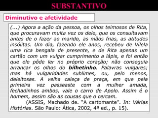 Diminutivo e afetividade
(...) Agora a ação da pessoa, os olhos teimosos de Rita,
que procuravam muita vez os dele, que os consultavam
antes de o fazer ao marido, as mãos frias, as atitudes
insólitas. Um dia, fazendo ele anos, recebeu de Vilela
uma rica bengala de presente, e de Rita apenas um
cartão com um vulgar cumprimento a lápis, e foi então
que ele pôde ler no próprio coração; não conseguia
arrancar os olhos do bilhetinho. Palavras vulgares;
mas há vulgaridades sublimes, ou, pelo menos,
deleitosas. A velha caleça de praça, em que pela
primeira vez passeaste com a mulher amada,
fechadinhos ambos, vale o carro de Apolo. Assim é o
homem, assim são as cousas que o cercam.
(ASSIS, Machado de. “A cartomante”. In: Várias
Histórias. São Paulo: Ática, 2002, 4ª ed., p. 15).
SUBSTANTIVO
 