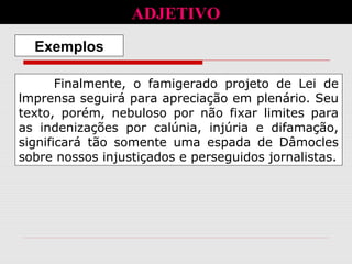 Finalmente, o famigerado projeto de Lei de
lmprensa seguirá para apreciação em plenário. Seu
texto, porém, nebuloso por não fixar limites para
as indenizações por calúnia, injúria e difamação,
significará tão somente uma espada de Dâmocles
sobre nossos injustiçados e perseguidos jornalistas.
Exemplos
ADJETIVO
 