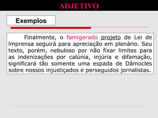 Finalmente, o famigerado projeto de Lei de
lmprensa seguirá para apreciação em plenário. Seu
texto, porém, nebuloso por não fixar limites para
as indenizações por calúnia, injúria e difamação,
significará tão somente uma espada de Dâmocles
sobre nossos injustiçados e perseguidos jornalistas.
Exemplos
ADJETIVO
 