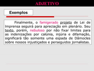 Finalmente, o famigerado projeto de Lei de
lmprensa seguirá para apreciação em plenário. Seu
texto, porém, nebuloso por não fixar limites para
as indenizações por calúnia, injúria e difamação,
significará tão somente uma espada de Dâmocles
sobre nossos injustiçados e perseguidos jornalistas.
Exemplos
ADJETIVO
 