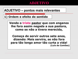 1) Ordem e efeito de sentido
ADJETIVO – pontos mais relevantes
Vendo o triste pastor que com enganos
lhe fora assim negada a sua pastora,
como se não a tivera merecida,
Começa de servir outros sete anos,
dizendo: Mais servira, se não fora
para tão longo amor tão curta a vida!
(Luís de Camões)
ADJETIVO
 