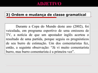3) Ordem e mudança de classe gramatical
ADJETIVO
Durante a Copa do Mundo deste ano (2002), foi
veiculada, em programa esportivo de uma emissora de
TV, a notícia de que um apostador inglês acertou o
resultado de uma partida, porque seguiu os prognósticos
de seu burro de estimação. Um dos comentaristas fez,
então, a seguinte observação: “Já vi muito comentarista
burro, mas burro comentarista é a primeira vez”.
 