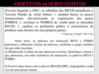 ADJETIVOS ou SUBSTANTIVOS
(Fuvest) Segundo a ONU, os subsídios dos RICOS prejudicam o
Terceiro Mundo de várias formas: 1. mantêm baixos os preços
internacionais, desvalorizando as exportações dos países
POBRES; 2. excluem os POBRES de vender para os mercados
RICOS; 3. expõem os produtores pobres à concorrência de
produtos mais baratos em seus próprios países.
(“Folha de S. Paulo”, 02/11/97)
Neste texto, as palavras em maiúsculo RICO e POBRE
pertencem a diferentes classes de palavras, conforme o grupo sintático
em que estão inseridas.
(Fuvest) Segundo a ONU, os subsídios dos RICOS prejudicam o
Terceiro Mundo de várias formas: 1. mantêm baixos os preços
internacionais, desvalorizando as exportações dos países
POBRES; 2. excluem os POBRES de vender para os mercados
RICOS; 3. expõem os produtores pobres à concorrência de
produtos mais baratos em seus próprios países.
(“Folha de S. Paulo”, 02/11/97)
Neste texto, as palavras em maiúsculo RICO e POBRE
pertencem a diferentes classes de palavras, conforme o grupo sintático
em que estão inseridas.
a) Obedecendo à ordem em que aparecem no texto, identifique a classe a
que pertencem, em cada ocorrência em maiúsculo, as palavras RICO e
POBRE;
(Fuvest) Segundo a ONU, os subsídios dos RICOS prejudicam o
Terceiro Mundo de várias formas: 1. mantêm baixos os preços
internacionais, desvalorizando as exportações dos países
POBRES; 2. excluem os POBRES de vender para os mercados
RICOS; 3. expõem os produtores pobres à concorrência de
produtos mais baratos em seus próprios países.
(“Folha de S. Paulo”, 02/11/97)
Neste texto, as palavras em maiúsculo RICO e POBRE
pertencem a diferentes classes de palavras, conforme o grupo sintático
em que estão inseridas.
a) Obedecendo à ordem em que aparecem no texto, identifique a classe a
que pertencem, em cada ocorrência em maiúsculo, as palavras RICO e
POBRE;
b) Escreva duas frases com a palavra BRASILEIRO, empregando-a cada
vez em uma dessas classes.
 