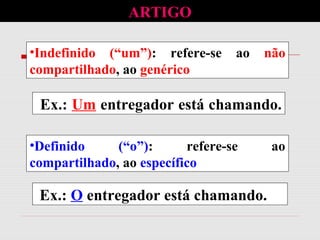 •Definido (“o”): refere-se ao
compartilhado, ao específico
Ex.: O entregador está chamando.
•Indefinido (“um”): refere-se ao não
compartilhado, ao genérico
Ex.: Um entregador está chamando.
ARTIGO
 