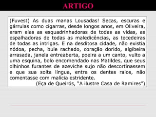 ARTIGO
(Fuvest) As duas manas Lousadas! Secas, escuras e
gárrulas como cigarras, desde longos anos, em Oliveira,
eram elas as esquadrinhadoras de todas as vidas, as
espalhadoras de todas as maledicências, as tecedeiras
de todas as intrigas. E na desditosa cidade, não existia
nódoa, pecha, bule rachado, coração dorido, algibeira
arrasada, janela entreaberta, poeira a um canto, vulto a
uma esquina, bolo encomendado nas Matildes, que seus
olhinhos furantes de azeviche sujo não descortinassem
e que sua solta língua, entre os dentes ralos, não
comentasse com malícia estridente.
(Eça de Queirós, “A ilustre Casa de Ramires”)
 