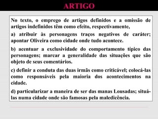 No texto, o emprego de artigos definidos e a omissão de
artigos indefinidos têm como efeito, respectivamente,
a) atribuir às personagens traços negativos de caráter;
apontar Oliveira como cidade onde tudo acontece.
b) acentuar a exclusividade do comportamento típico das
personagens; marcar a generalidade das situações que são
objeto de seus comentários.
c) definir a conduta das duas irmãs como criticável; colocá-las
como responsáveis pela maioria dos acontecimentos na
cidade.
d) particularizar a maneira de ser das manas Lousadas; situá-
las numa cidade onde são famosas pela maledicência.
ARTIGO
 