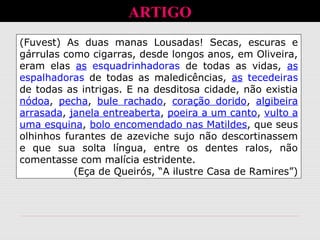 ARTIGO
(Fuvest) As duas manas Lousadas! Secas, escuras e
gárrulas como cigarras, desde longos anos, em Oliveira,
eram elas as esquadrinhadoras de todas as vidas, as
espalhadoras de todas as maledicências, as tecedeiras
de todas as intrigas. E na desditosa cidade, não existia
nódoa, pecha, bule rachado, coração dorido, algibeira
arrasada, janela entreaberta, poeira a um canto, vulto a
uma esquina, bolo encomendado nas Matildes, que seus
olhinhos furantes de azeviche sujo não descortinassem
e que sua solta língua, entre os dentes ralos, não
comentasse com malícia estridente.
(Eça de Queirós, “A ilustre Casa de Ramires”)
 