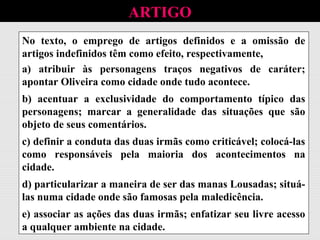 No texto, o emprego de artigos definidos e a omissão de
artigos indefinidos têm como efeito, respectivamente,
ARTIGO
No texto, o emprego de artigos definidos e a omissão de
artigos indefinidos têm como efeito, respectivamente,
a) atribuir às personagens traços negativos de caráter;
apontar Oliveira como cidade onde tudo acontece.
No texto, o emprego de artigos definidos e a omissão de
artigos indefinidos têm como efeito, respectivamente,
a) atribuir às personagens traços negativos de caráter;
apontar Oliveira como cidade onde tudo acontece.
b) acentuar a exclusividade do comportamento típico das
personagens; marcar a generalidade das situações que são
objeto de seus comentários.
No texto, o emprego de artigos definidos e a omissão de
artigos indefinidos têm como efeito, respectivamente,
a) atribuir às personagens traços negativos de caráter;
apontar Oliveira como cidade onde tudo acontece.
b) acentuar a exclusividade do comportamento típico das
personagens; marcar a generalidade das situações que são
objeto de seus comentários.
c) definir a conduta das duas irmãs como criticável; colocá-las
como responsáveis pela maioria dos acontecimentos na
cidade.
No texto, o emprego de artigos definidos e a omissão de
artigos indefinidos têm como efeito, respectivamente,
a) atribuir às personagens traços negativos de caráter;
apontar Oliveira como cidade onde tudo acontece.
b) acentuar a exclusividade do comportamento típico das
personagens; marcar a generalidade das situações que são
objeto de seus comentários.
c) definir a conduta das duas irmãs como criticável; colocá-las
como responsáveis pela maioria dos acontecimentos na
cidade.
d) particularizar a maneira de ser das manas Lousadas; situá-
las numa cidade onde são famosas pela maledicência.
No texto, o emprego de artigos definidos e a omissão de
artigos indefinidos têm como efeito, respectivamente,
a) atribuir às personagens traços negativos de caráter;
apontar Oliveira como cidade onde tudo acontece.
b) acentuar a exclusividade do comportamento típico das
personagens; marcar a generalidade das situações que são
objeto de seus comentários.
c) definir a conduta das duas irmãs como criticável; colocá-las
como responsáveis pela maioria dos acontecimentos na
cidade.
d) particularizar a maneira de ser das manas Lousadas; situá-
las numa cidade onde são famosas pela maledicência.
e) associar as ações das duas irmãs; enfatizar seu livre acesso
a qualquer ambiente na cidade.
 
