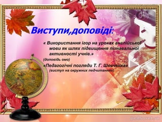 « Використання ігор на уроках англійської
мови як шлях підвищення пізнавальної
активності учнів.»
(доповідь омо)
«Педагогічні погляди Т. Г. Шевченка»
(виступ на окружних педчитаннях)
Виступи,доповіді:
 