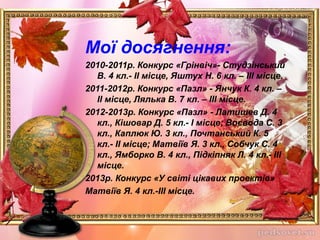 Мої досягнення:
2010-2011р. Конкурс «Грінвіч»- Студзінський
В. 4 кл.- ІІ місце, Яштух Н. 6 кл. – ІІІ місце.
2011-2012р. Конкурс «Пазл» - Янчук К. 4 кл. –
ІІ місце, Лялька В. 7 кл. – ІІІ місце.
2012-2013р. Конкурс «Пазл» - Латишев Д. 4
кл., Кішовар Д. 5 кл.- І місце; Воєвода С. 3
кл., Каплюк Ю. 3 кл., Почтанський К. 5
кл.- ІІ місце; Матвіїв Я. 3 кл., Собчук С. 4
кл., Ямборко В. 4 кл., Підкіпняк Л. 4 кл.- ІІІ
місце.
2013р. Конкурс «У світі цікавих проектів»
Матвіїв Я. 4 кл.-ІІІ місце.
 