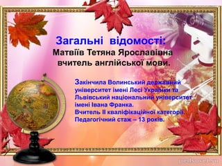 Загальні відомості:
Матвіїв Тетяна Ярославівна
вчитель англійської мови.
Закінчила Волинський державний
університет імені Лесі Українки та
Львівський національний університет
імені Івана Франка.
Вчитель ІІ кваліфікаційної категорії.
Педагогічний стаж – 13 років.
 