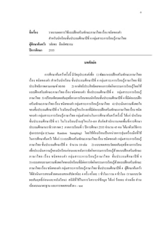 ก
ชื่อเรื่อง รายงานผลการใช้แบบฝึกเสริมทักษะภาษาไทย เรื่อง ชนิดของคํา
สําหรับนักเรียนชั้นประถมศึกษาปีที่ 4 กลุ่มสาระการเรียนรู้ภาษาไทย
ผู้ศึกษาค้นคว้า วลัยพร ลือเลิศธรรม
ปีการศึกษา 2555
บทคัดย่อ
การศึกษาค้นคว้าครั้งนี้ มีวัตถุประสงค์เพื่อ 1) พัฒนาแบบฝึกเสริมทักษะภาษาไทย
เรื่อง ชนิดของคํา สําหรับนักเรียน ชั้นประถมศึกษาปีที่ 4 กลุ่มสาระการเรียนรู้ภาษาไทย ที่มี
ประสิทธิภาพตามเกณฑ์ 80/80 2) หาดัชนีประสิทธิผลของการจัดกิจกรรมการเรียนรู้โดยใช้
แบบฝึกเสริมทักษะภาษาไทย เรื่อง ชนิดของคํา ชั้นประถมศึกษาปีที่ 4 กลุ่มสาระการเรียนรู้
ภาษาไทย 3) เปรียบเทียบผลสัมฤทธิ์ทางการเรียนของนักเรียนชั้นประถมศึกษาปีที่ 4 ที่มีต่อแบบฝึก
เสริมทักษะภาษาไทย เรื่อง ชนิดของคํา กลุ่มสาระการเรียนรู้ภาษาไทย 4) ประเมินความพึงพอใจ
ของชั้นประถมศึกษาปีที่ 4 โรงเรียนบ้านสุไหงโก-ลกที่มีต่อแบบฝึกเสริมทักษะภาษาไทย เรื่อง ชนิด
ของคํา กลุ่มสาระการเรียนรู้ภาษาไทย กลุ่มตัวอย่างในการศึกษาค้นคว้าครั้งนี้ ได้แก่ นักเรียน
ชั้นประถมศึกษาปี ที่ 4/1 ในโรงเรียนบ้านสุไหงโก-ลก สังกัดสํานักงานเขตพื้นที่การศึกษา
ประถมศึกษานราธิวาส เขต 2 ภาคการเรียนที่ 1 ปีการศึกษา 2555 จํานวน 45 คน ได้มาด้วยวิธีการ
สุ่มแบบกลุ่ม (Cluster Random Sampling) โดยใช้ห้องเรียนเป็นหน่วยการสุ่มเครื่องมือที่ใช้
ในการศึกษาค้นคว้า ได้แก่ 1) แบบฝึกเสริมทักษะภาษาไทย เรื่อง ชนิดของคํา กลุ่มสาระการเรียนรู้
ภาษาไทย ชั้นประถมศึกษาปีที่ 4 จํานวน 10 เล่ม 2) แบบทดสอบวัดผลสัมฤทธิ์ทางการเรียน
เพื่อประเมินความรู้ของนักเรียนก่อนและหลังการจัดกิจกรรมการเรียนรู้ด้วยแบบฝึกเสริมทักษะ
ภาษาไทย เรื่อง ชนิดของคํา กลุ่มสาระการเรียนรู้ภาษาไทย ชั้นประถมศึกษาปี ที่ 4
3) แบบสอบถามความพึงพอใจของนักเรียนที่มีต่อการจัดกิจกรรมการเรียนรู้ด้วยแบบฝึกเสริมทักษะ
ภาษาไทย เรื่อง ชนิดของคํา กลุ่มสาระการเรียนรู้ภาษาไทย ชั้นประถมศึกษาปีที่ 4 ผู้ศึกษาค้นคว้า
ได้ดําเนินการสอนด้วยตนเองสอนสัปดาห์ละ 4 ครั้ง ครั้งละ 1 ชั่วโมง รวม 4 ชั่วโมง (รวมแบบวัด
ผลสัมฤทธิ์ก่อนและหลังเรียน) สถิติที่ใช้ในการวิเคราะห์ข้อมูล ได้แก่ ร้อยละ ค่าเฉลี่ย ส่วน
เบี่ยงเบนมาตรฐาน และการทดสอบด้วย t – test
 