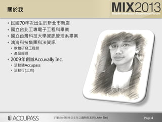 行動支付和社交支付之趨勢與案例 (John Sie)
關於我
s  民國70年次出生於新北市新店
s  國立台北工專電子工程科畢業
s  國立台灣科技大學資訊管理系畢業
s  鴻海科技集團科法資訊
s  軟體研發工程師
s  產品經理
s  2009年創辦Accuvally Inc. 
s  活動通Accupass 
s  活動行(北京)
Page 4
 