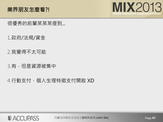 行動支付和社交支付之趨勢與案例 (John Sie)
業界朋友怎麼看?!
很優秀的前輩某某某提到...

1. 政府/法規/資金 
2. 我覺得不太可能
3. 有，但是資源被集中 
4. 行動支付、個人生理特徵支付開啟 XD
Page 41
 
