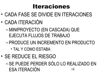 18
Iteraciones
• CADA FASE SE DIVIDE EN ITERACIONES
• CADA ITERACIÓN
– MINIPROYECTO (EN CASCADA) QUE
EJECUTA FLUJOS DE TRABAJO
– PRODUCE UN INCREMENTO EN PRODUCTO
• TAL Y COMO ESTABA
• SE REDUCE EL RIESGO
– SE PUEDE PERDER SÓLO LO REALIZADO EN
ESA ITERACIÓN
 