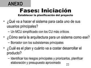 22
Fases: Iniciación
Establecer la planificación del proyecto
• ¿Qué va a hacer el sistema para cada uno de sus
usuarios principales?
– Un MCU simplificado con los CU más críticos
• ¿Cómo sería la arquitectura para un sistema como ese?
– Borrador con los subsistemas principales
• ¿Cuál es el plan y cuánto va a costar desarrollar el
producto?
– Identificar los riesgos principales y priorizarlos, planificar
elaboración y presupuesto aproximado
ANEXO
 