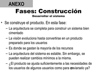 24
Fases: Construcción
Desarrollar el sistema
• Se construye el producto. En esta fase:
– La arquitectura se completa para construir un sistema bien
cimentado
– La visión evoluciona hasta convertirse en un producto
preparado para los usuarios
– Es donde se gastan la mayoría de los recursos
– La arquitectura del sistema es estable. Sin embargo, se
pueden realizar cambios mínimos a la misma.
– ¿El producto se ajusta suficientemente a las necesidades de
los usuarios de algunos usuarios como para enviarselo ya?
ANEXO
 