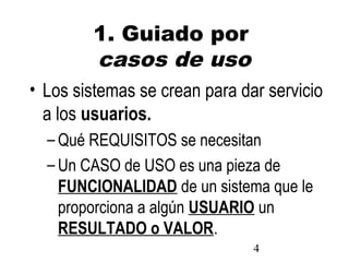 4
1. Guiado por
casos de uso
• Los sistemas se crean para dar servicio
a los usuarios.
– Qué REQUISITOS se necesitan
– Un CASO de USO es una pieza de
FUNCIONALIDAD de un sistema que le
proporciona a algún USUARIO un
RESULTADO o VALOR.
 