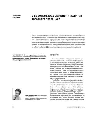 24 МЕНЕДЖМЕНТ СЕГОДНЯ 01(79)2014
ВВЕДЕНИЕ
В настоящее время сотрудников отделов про-
даж можно сравнить с высококвалифицирован-
ными спортсменами: они постоянно должны по-
казывать высокие результаты, совершая сделки!
Они пребывают в сложной, можно сказать, стрес-
совой ситуации, при этом единственная ошибка
может привести к тому, что результаты предыду-
щих усилий могут пропасть. И даже если сделка
состоялась, то этот успех оказывается лишь вре-
менным, его необходимо постоянно подтверж-
дать и поддерживать.
Чтобы быть успешным, продавец всегда дол-
жен быть в отличной форме. Требования к квали-
фикации продавцов очень высоки: они должны
уметь задавать «правильные» вопросы, прово-
дить эффективную презентацию, уметь собирать
информацию, сотрудничать с другими подразде-
лениями компании, вести переговоры о цене,
управлять лояльностью клиентов. Так же как и вы-
сококлассные спортсмены, для поддержания и за-
крепления своего успеха продавцы должны еже-
дневно анализировать свои действия, определяя
АнучинАндрейАвгустович—к.э.н.,бизнес-тренер,
доцентФГБОУВПО«Воронежскийгосударственныйуни-
верситет», преподаватель НОУ ВПО «Московский техно-
логический институт «ВТУ» (г. Москва)
КЛЮЧЕВЫЕ СЛОВА: обучение персонала, развитие персонала,
метод обучения и развития, ситуационное лидерство, мотива-
ция, компетентность, тренинг, сопровождение, наставниче-
ство, делегирование полномочий
Статья посвящена решению проблемы выбора адекватного метода обучения
и развития персонала. Приведена оригинальная классификация методов обуче-
ния и развития персонала, определены три уровня персонала в зависимости от
развития у них мотивации и компетентности. Предложено соответствие между
уровнем развития персонала и выбором метода обучения, даны рекомендации
по выбору наиболее эффективного метода обучения и развития персонала.
О ВЫБОРЕ МЕТОДА ОБУЧЕНИЯ И РАЗВИТИЯ
ТОРГОВОГО ПЕРСОНАЛА
УПРАВЛЕНИЕ
РЕСУРСАМИ
 