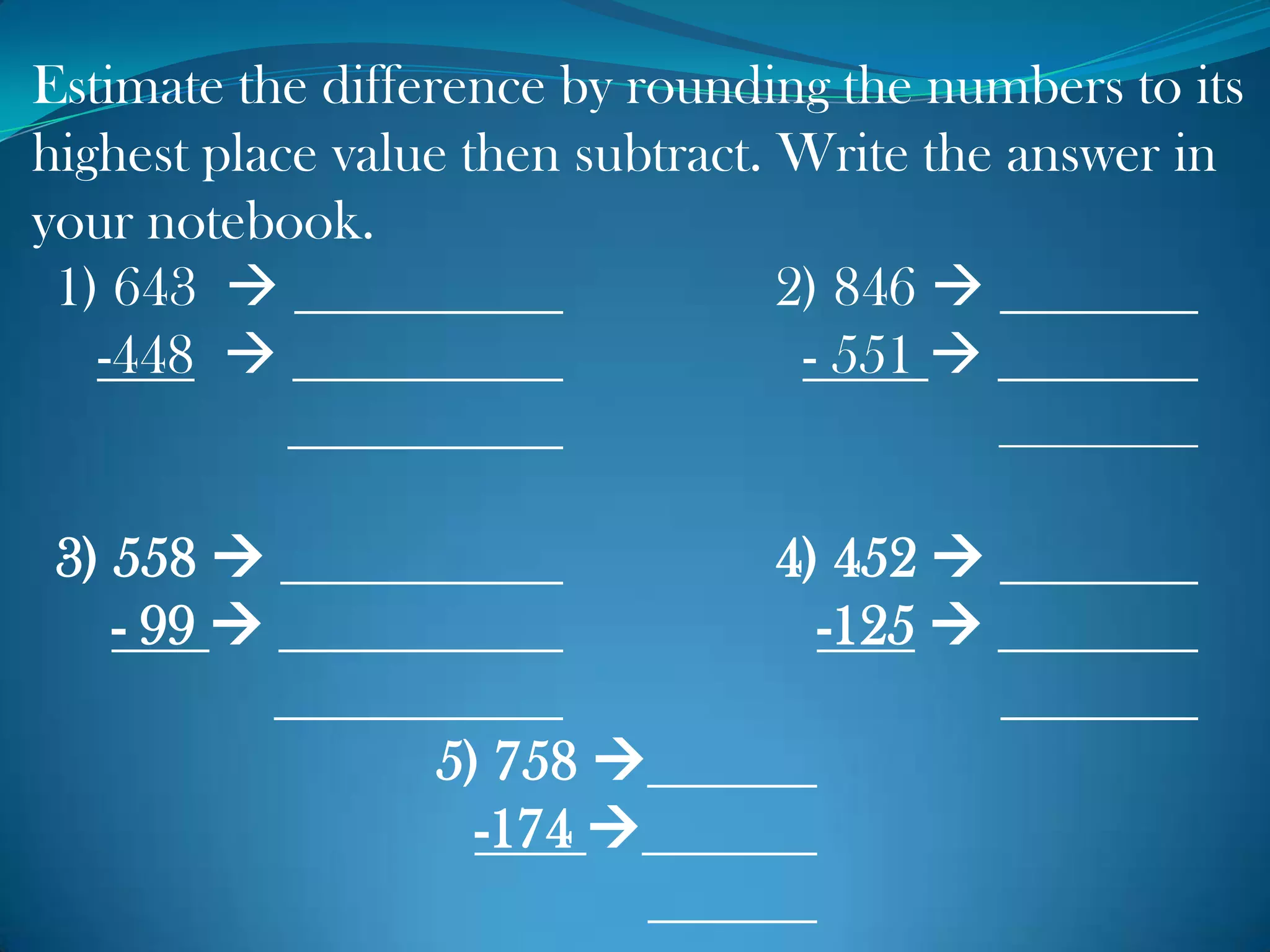Estimate the difference by rounding the numbers to its
highest place value then subtract. Write the answer in
your notebook.
1) 643  2) 846 
-448  - 551 
3) 558  4) 452 
- 99  -125 
5) 758 
-174 
 