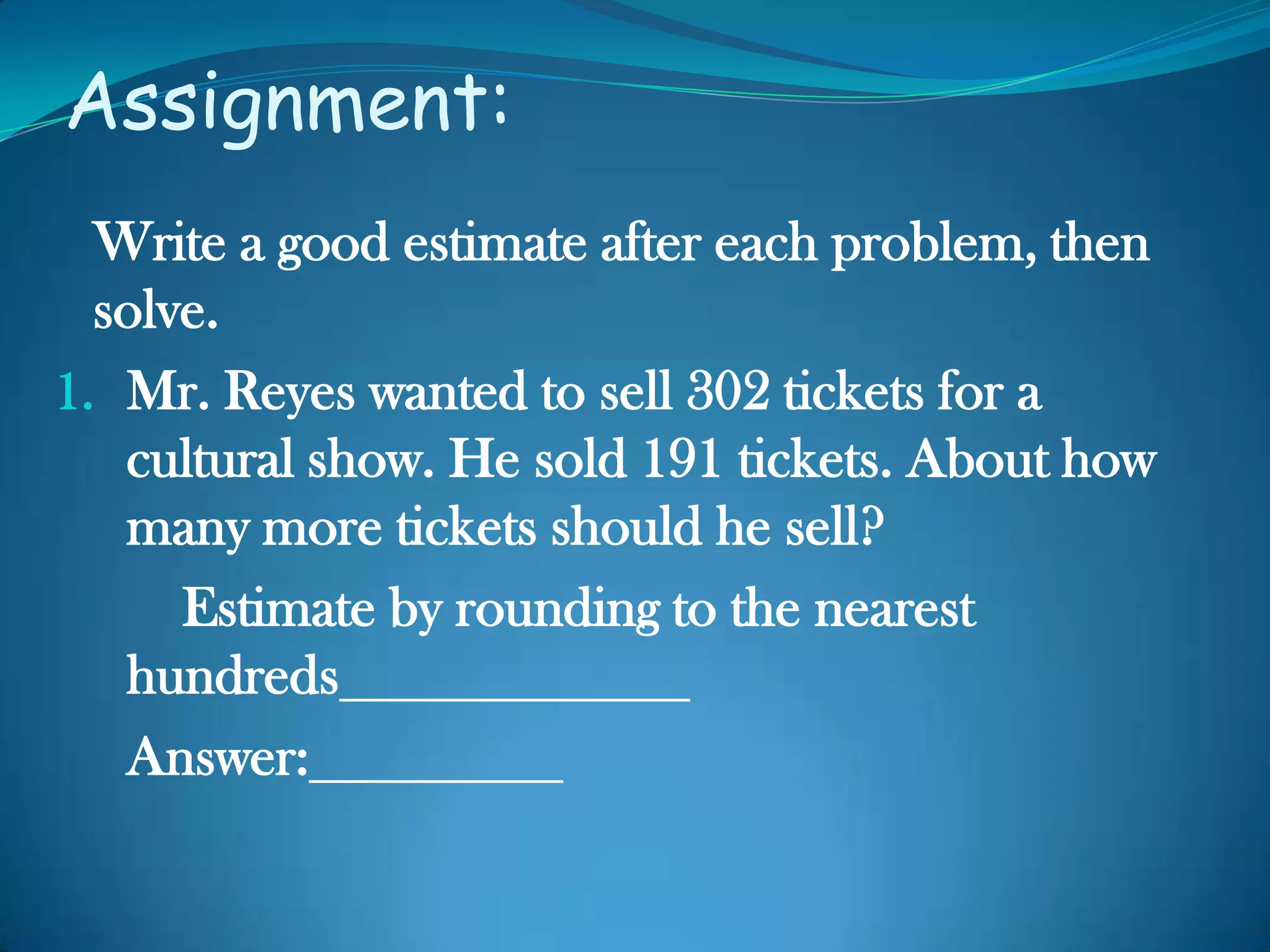 Assignment:
Write a good estimate after each problem, then
solve.
1. Mr. Reyes wanted to sell 302 tickets for a
cultural show. He sold 191 tickets. About how
many more tickets should he sell?
Estimate by rounding to the nearest
hundreds
Answer:
 