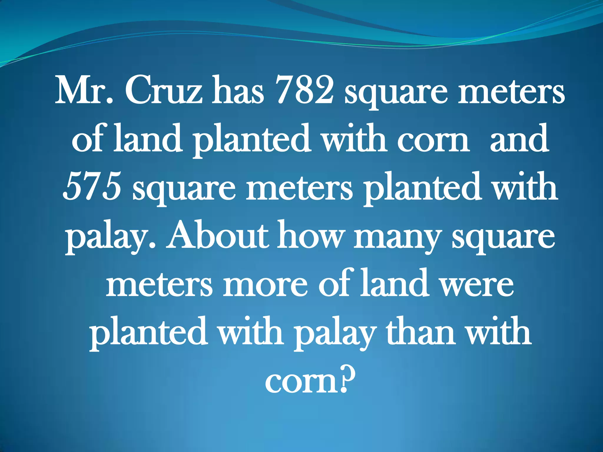 Mr. Cruz has 782 square meters
of land planted with corn and
575 square meters planted with
palay. About how many square
meters more of land were
planted with palay than with
corn?
 