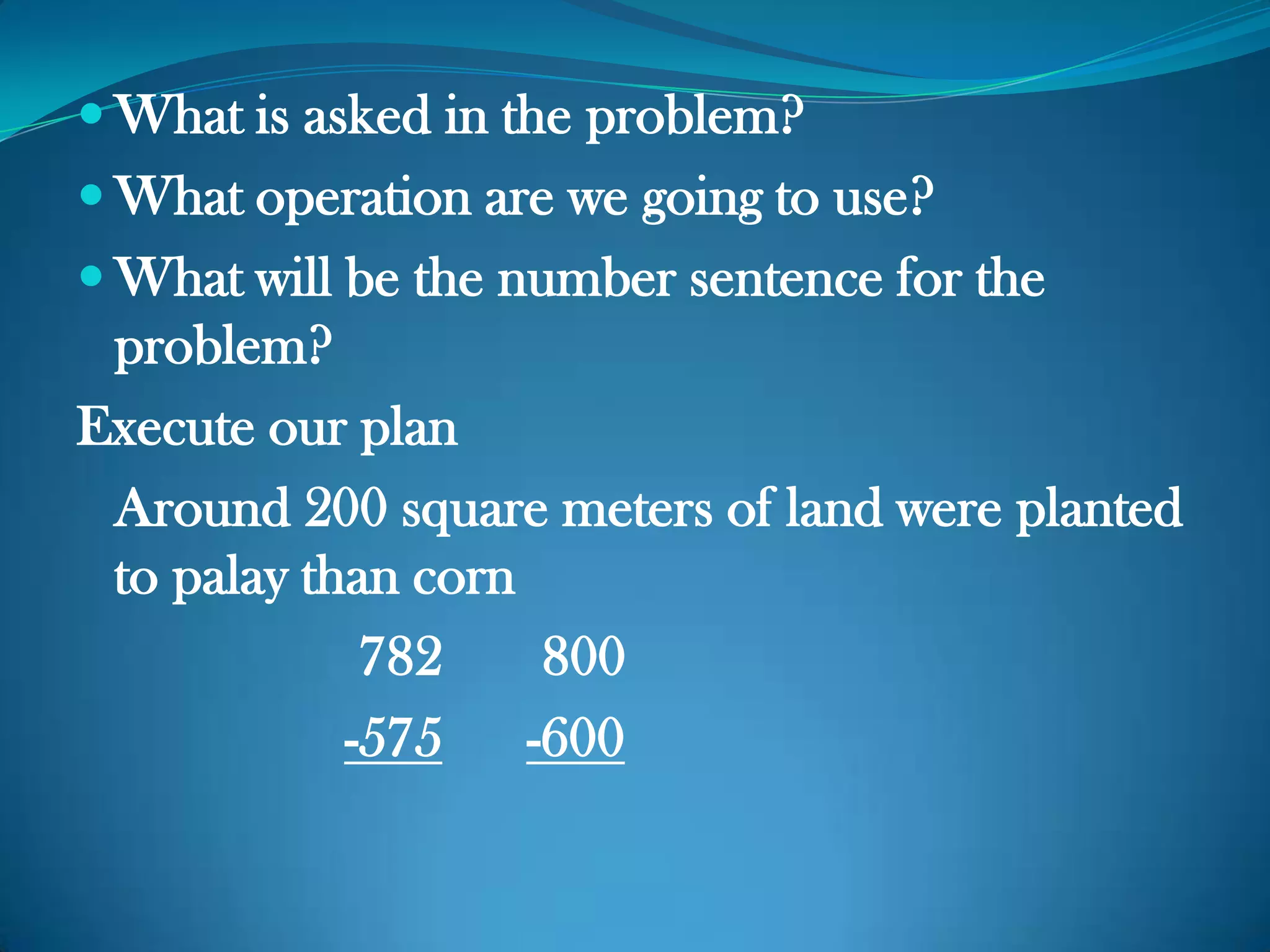  What is asked in the problem?
 What operation are we going to use?
 What will be the number sentence for the
problem?
Execute our plan
Around 200 square meters of land were planted
to palay than corn
782 800
-575 -600
 
