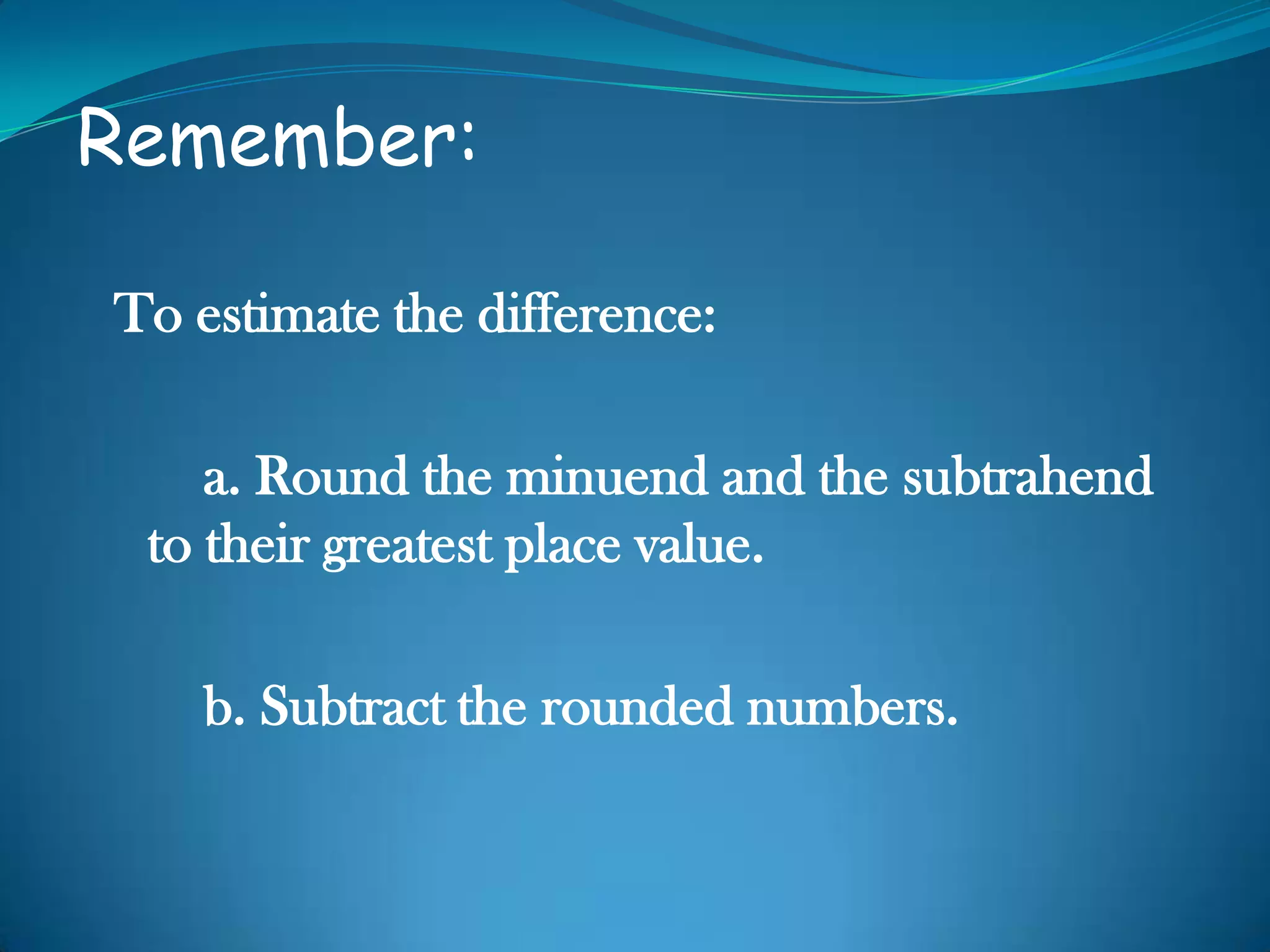 Remember:
To estimate the difference:
a. Round the minuend and the subtrahend
to their greatest place value.
b. Subtract the rounded numbers.
 