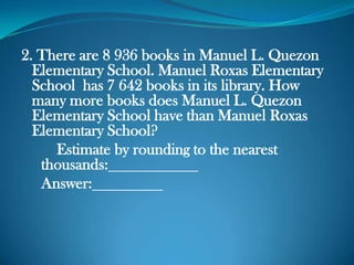 2. There are 8 936 books in Manuel L. Quezon
Elementary School. Manuel Roxas Elementary
School has 7 642 books in its library. How
many more books does Manuel L. Quezon
Elementary School have than Manuel Roxas
Elementary School?
Estimate by rounding to the nearest
thousands:
Answer:
 