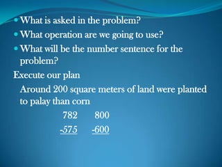  What is asked in the problem?
 What operation are we going to use?
 What will be the number sentence for the
problem?
Execute our plan
Around 200 square meters of land were planted
to palay than corn
782 800
-575 -600
 