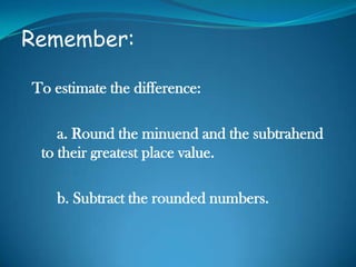 Remember:
To estimate the difference:
a. Round the minuend and the subtrahend
to their greatest place value.
b. Subtract the rounded numbers.
 