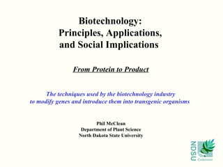 NDSU
Extension
Biotechnology:
Principles, Applications,
and Social Implications
From Protein to Product
Phil McClean
Department of Plant Science
North Dakota State University
The techniques used by the biotechnology industry
to modify genes and introduce them into transgenic organisms
 