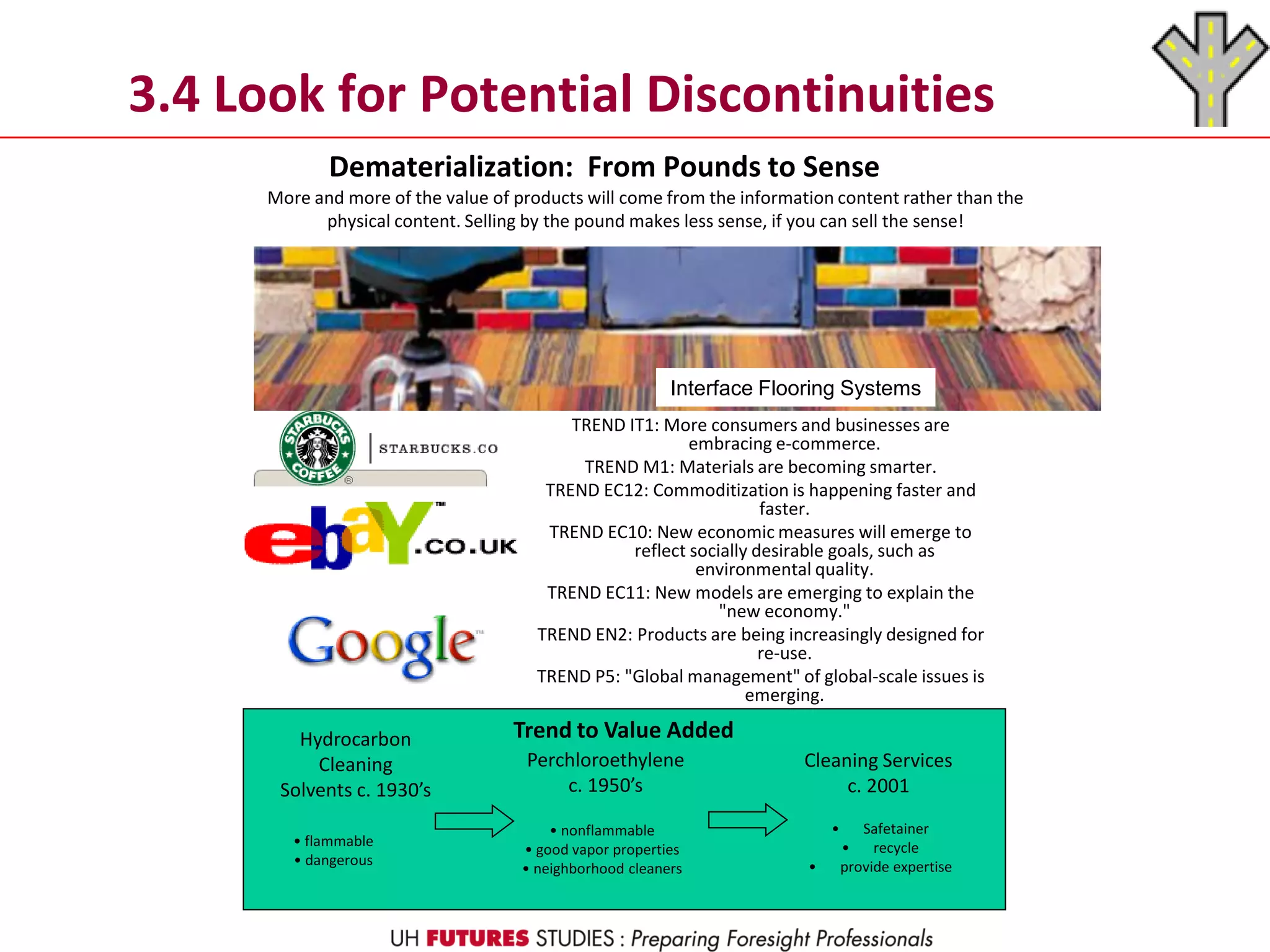 3.4 Look for Potential Discontinuities
Dematerialization: From Pounds to Sense
More and more of the value of products will come from the information content rather than the
physical content. Selling by the pound makes less sense, if you can sell the sense!
TREND IT1: More consumers and businesses are
embracing e-commerce.
TREND M1: Materials are becoming smarter.
TREND EC12: Commoditization is happening faster and
faster.
TREND EC10: New economic measures will emerge to
reflect socially desirable goals, such as
environmental quality.
TREND EC11: New models are emerging to explain the
"new economy."
TREND EN2: Products are being increasingly designed for
re-use.
TREND P5: "Global management" of global-scale issues is
emerging.
Hydrocarbon
Cleaning
Solvents c. 1930’s
Perchloroethylene
c. 1950’s
Cleaning Services
c. 2001
• flammable
• dangerous
• nonflammable
• good vapor properties
• neighborhood cleaners
• Safetainer
• recycle
• provide expertise
Trend to Value Added
Interface Flooring Systems
 