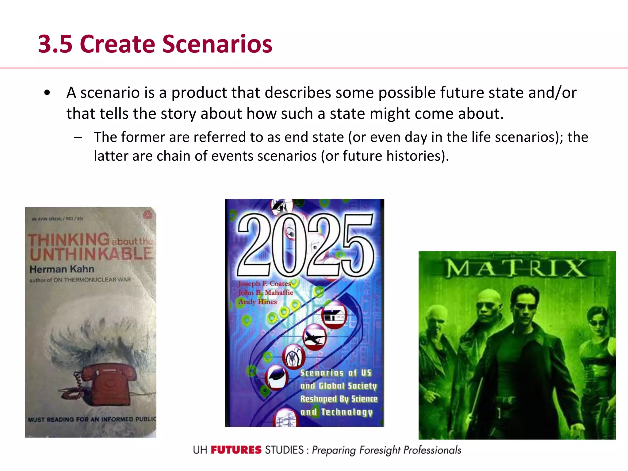 3.5 Create Scenarios
• A scenario is a product that describes some possible future state and/or
that tells the story about how such a state might come about.
– The former are referred to as end state (or even day in the life scenarios); the
latter are chain of events scenarios (or future histories).
 