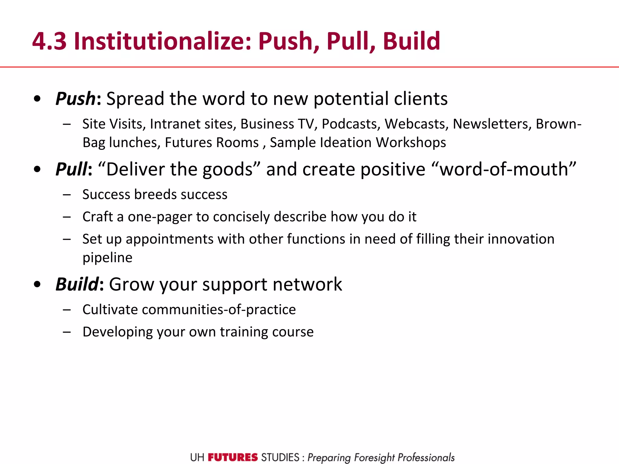 4.3 Institutionalize: Push, Pull, Build
• Push: Spread the word to new potential clients
– Site Visits, Intranet sites, Business TV, Podcasts, Webcasts, Newsletters, Brown-
Bag lunches, Futures Rooms , Sample Ideation Workshops
• Pull: “Deliver the goods” and create positive “word-of-mouth”
– Success breeds success
– Craft a one-pager to concisely describe how you do it
– Set up appointments with other functions in need of filling their innovation
pipeline
• Build: Grow your support network
– Cultivate communities-of-practice
– Developing your own training course
 