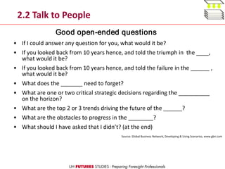 2.2 Talk to People
• If I could answer any question for you, what would it be?
• If you looked back from 10 years hence, and told the triumph in the ____,
what would it be?
• If you looked back from 10 years hence, and told the failure in the ______ ,
what would it be?
• What does the _______ need to forget?
• What are one or two critical strategic decisions regarding the __________
on the horizon?
• What are the top 2 or 3 trends driving the future of the ______?
• What are the obstacles to progress in the ________?
• What should I have asked that I didn’t? (at the end)
Source: Global Business Network, Developing & Using Scenarios, www.gbn.com
Good open-ended questions
 